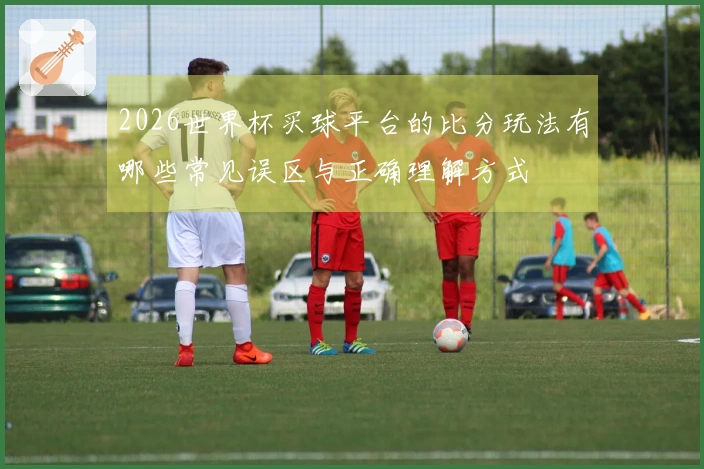 2026世界杯买球平台的比分玩法有哪些常见误区与正确理解方式