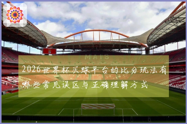 2026世界杯买球平台的比分玩法有哪些常见误区与正确理解方式